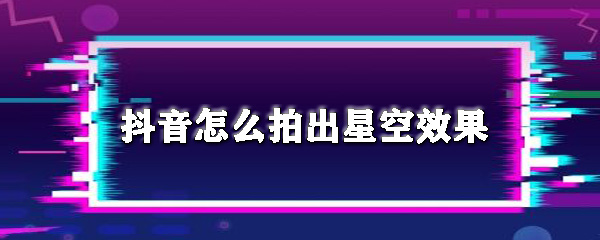 抖音如何拍出星空效果？抖音拍出星空效果教程一覽